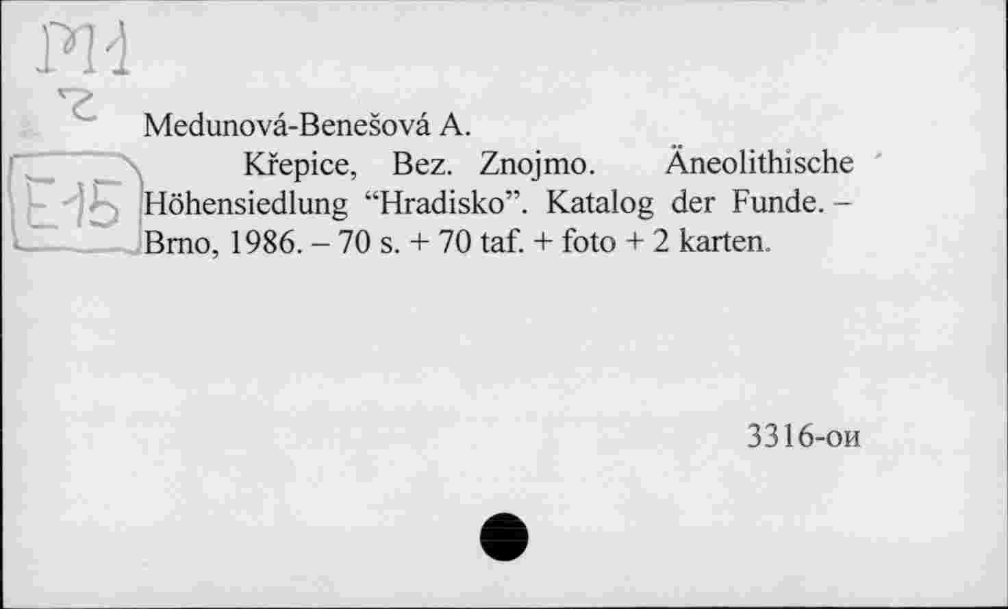 ﻿Medunovâ-Benesovâ A.
Kfepice, Bez. Znojmo. Âneolithische ' Höhensiedlung “Hradisko”. Katalog der Funde. — Brno, 1986. - 70 s. + 70 taf. + foto + 2 karten.
3316-ои